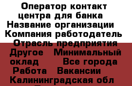 Оператор контакт-центра для банка › Название организации ­ Компания-работодатель › Отрасль предприятия ­ Другое › Минимальный оклад ­ 1 - Все города Работа » Вакансии   . Калининградская обл.,Приморск г.